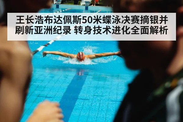 王长浩布达佩斯50米蝶泳决赛摘银并刷新亚洲纪录 转身技术进化全面解析
